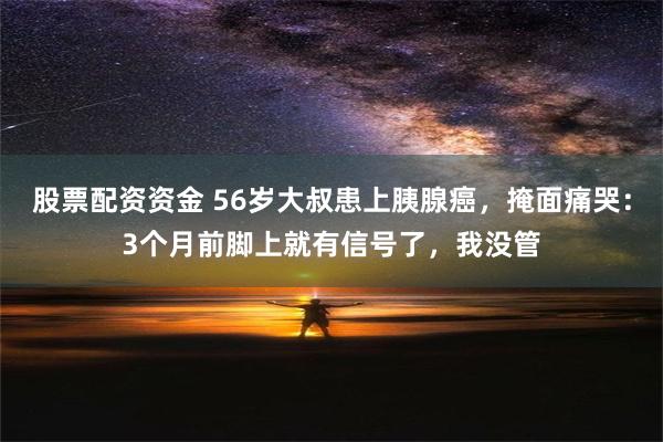 股票配资资金 56岁大叔患上胰腺癌，掩面痛哭：3个月前脚上就有信号了，我没管