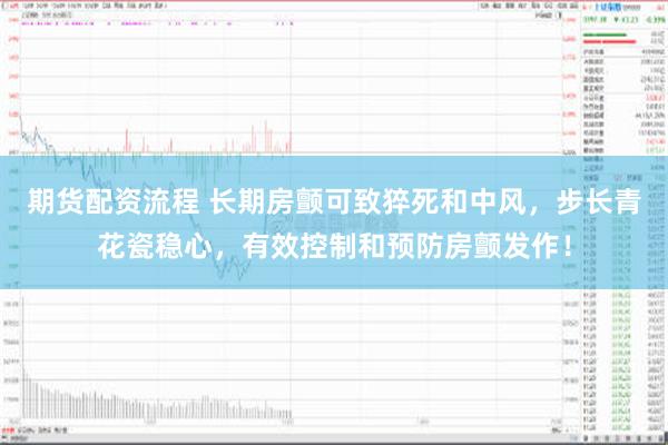 期货配资流程 长期房颤可致猝死和中风，步长青花瓷稳心，有效控制和预防房颤发作！
