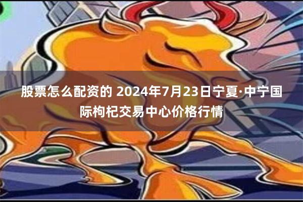 股票怎么配资的 2024年7月23日宁夏·中宁国际枸杞交易中心价格行情