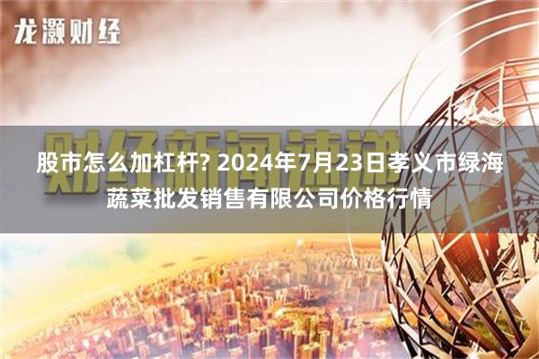 股市怎么加杠杆? 2024年7月23日孝义市绿海蔬菜批发销售有限公司价格行情