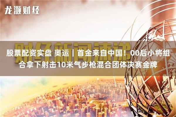 股票配资实盘 奥运｜首金来自中国！00后小将组合拿下射击10米气步枪混合团体决赛金牌