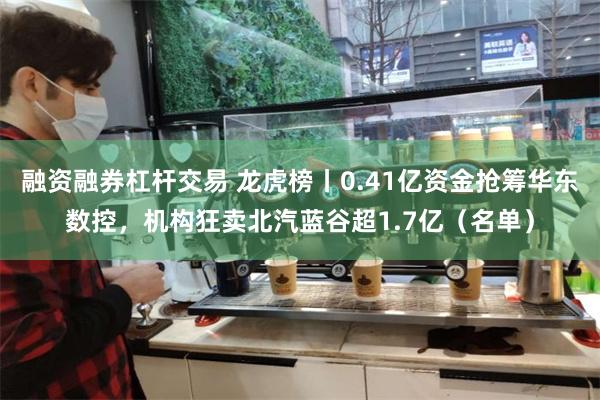 融资融券杠杆交易 龙虎榜丨0.41亿资金抢筹华东数控，机构狂卖北汽蓝谷超1.7亿（名单）