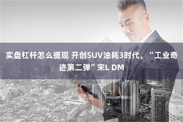 实盘杠杆怎么提现 开创SUV油耗3时代，“工业奇迹第二弹”宋L DM