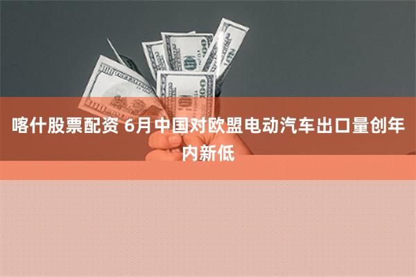 喀什股票配资 6月中国对欧盟电动汽车出口量创年内新低