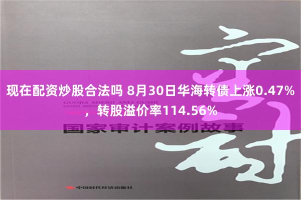 现在配资炒股合法吗 8月30日华海转债上涨0.47%，转股溢价率114.56%