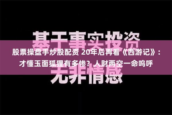 股票操盘手炒股配资 20年后再看《西游记》：才懂玉面狐狸有多惨？人财两空一命呜呼