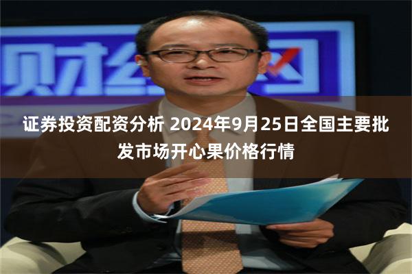 证券投资配资分析 2024年9月25日全国主要批发市场开心果价格行情