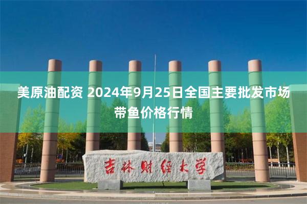 美原油配资 2024年9月25日全国主要批发市场带鱼价格行情