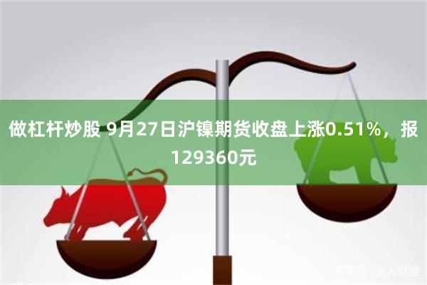 做杠杆炒股 9月27日沪镍期货收盘上涨0.51%，报129360元