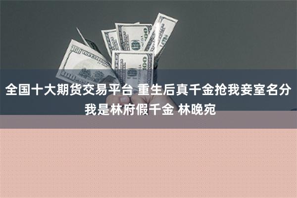 全国十大期货交易平台 重生后真千金抢我妾室名分 我是林府假千金 林晚宛