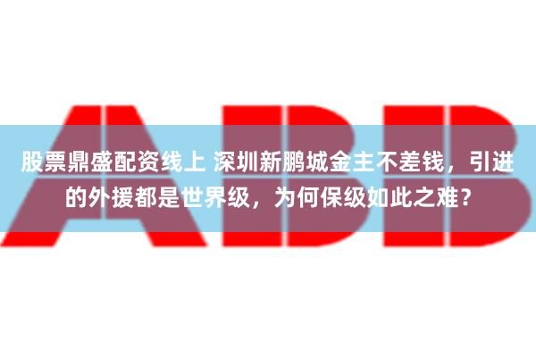 股票鼎盛配资线上 深圳新鹏城金主不差钱，引进的外援都是世界级，为何保级如此之难？