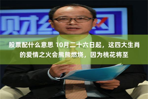 股票配什么意思 10月二十六日起，这四大生肖的爱情之火会熊熊燃烧，因为桃花将至