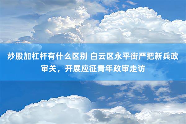 炒股加杠杆有什么区别 白云区永平街严把新兵政审关，开展应征青年政审走访