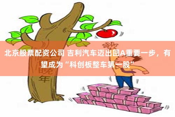 北京股票配资公司 吉利汽车迈出回A重要一步，有望成为“科创板整车第一股”