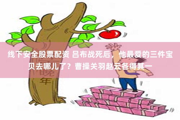 线下安全股票配资 吕布战死后，他最爱的三件宝贝去哪儿了？曹操关羽赵云各得其一