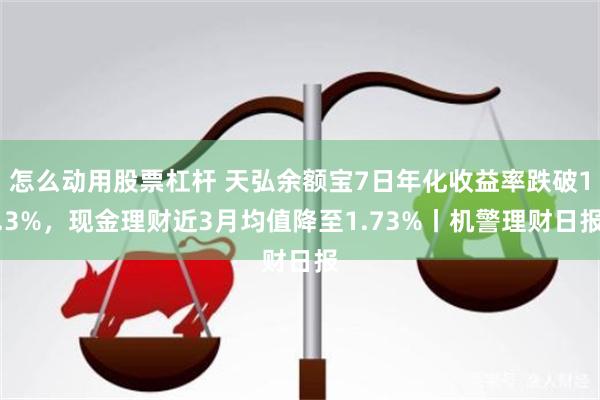 怎么动用股票杠杆 天弘余额宝7日年化收益率跌破1.3%，现金理财近3月均值降至1.73%丨机警理财日报