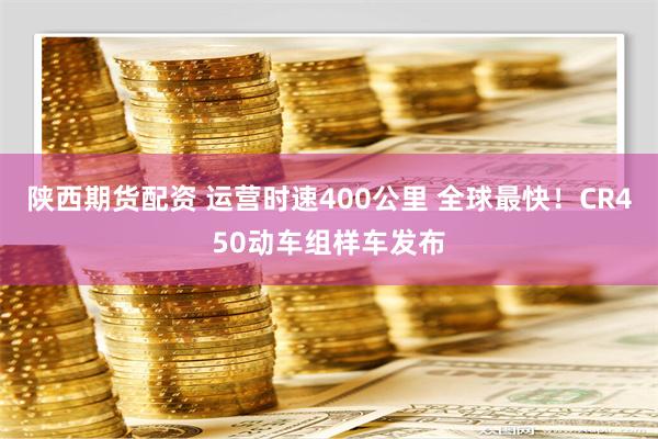 陕西期货配资 运营时速400公里 全球最快！CR450动车组样车发布