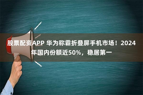 股票配资APP 华为称霸折叠屏手机市场！2024年国内份额近50%，稳居第一