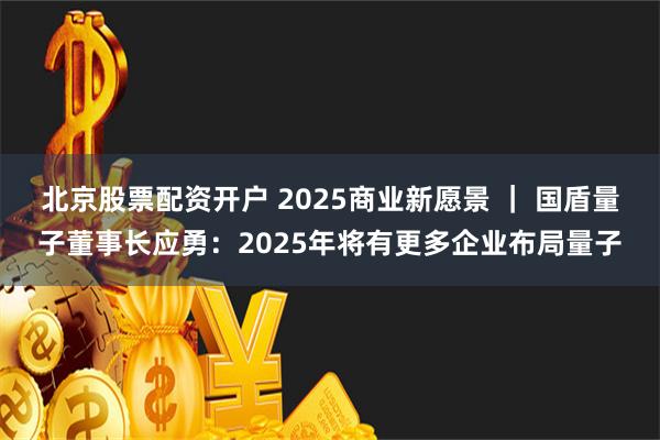 北京股票配资开户 2025商业新愿景 ｜ 国盾量子董事长应勇：2025年将有更多企业布局量子