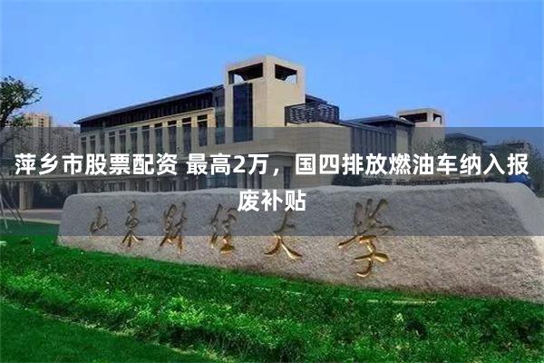 萍乡市股票配资 最高2万，国四排放燃油车纳入报废补贴